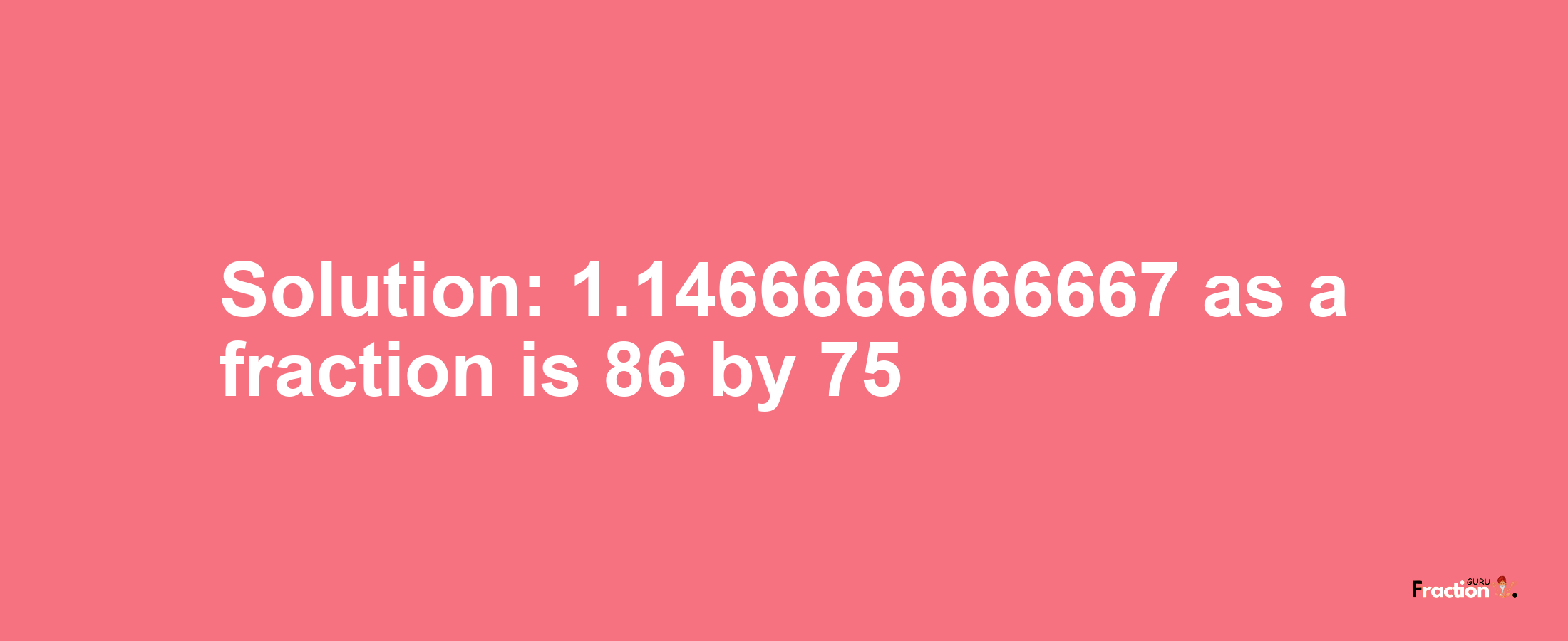 Solution:1.1466666666667 as a fraction is 86/75